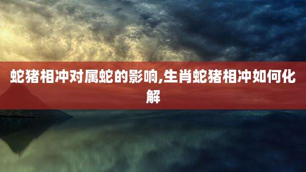 蛇猪相冲对属蛇的影响,生肖蛇猪相冲如何化解