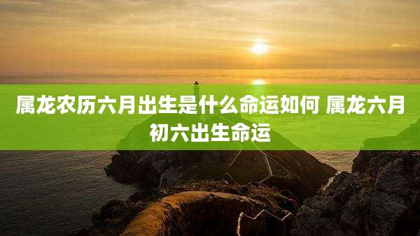 属龙农历六月出生是什么命运如何 属龙六月初六出生命运