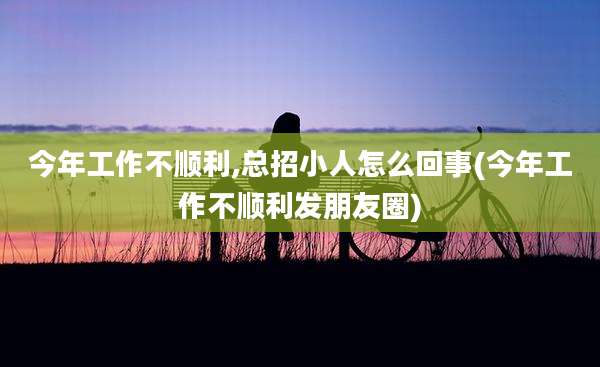 今年工作不顺利,总招小人怎么回事(今年工作不顺利发朋友圈)