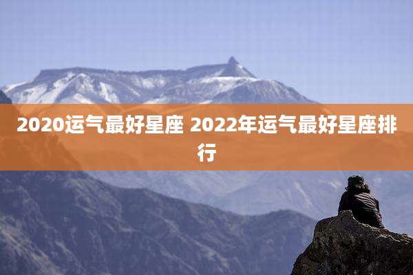 2020运气最好星座 2022年运气最好星座排行