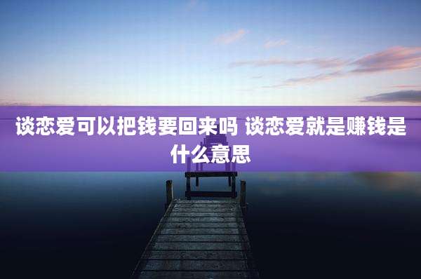 谈恋爱可以把钱要回来吗 谈恋爱就是赚钱是什么意思