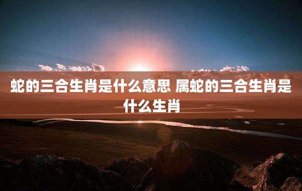 蛇的三合生肖是什么意思 属蛇的三合生肖是什么生肖