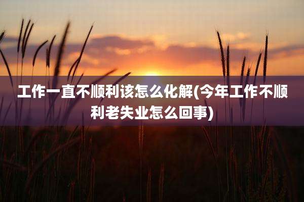工作一直不顺利该怎么化解(今年工作不顺利老失业怎么回事)