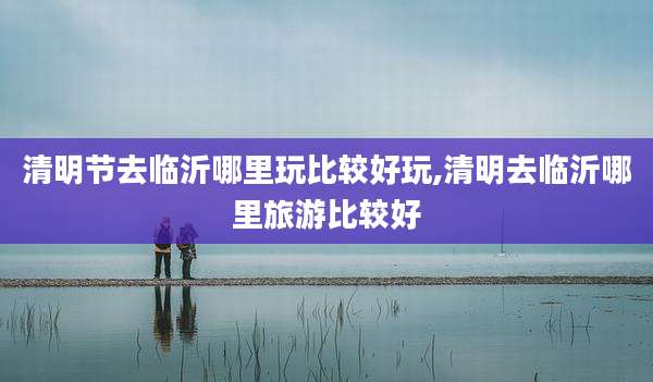 清明节去临沂哪里玩比较好玩,清明去临沂哪里旅游比较好