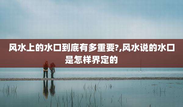 风水上的水口到底有多重要?,风水说的水口是怎样界定的