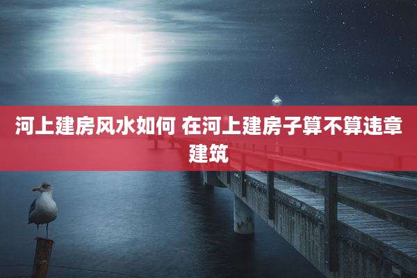 河上建房风水如何 在河上建房子算不算违章建筑