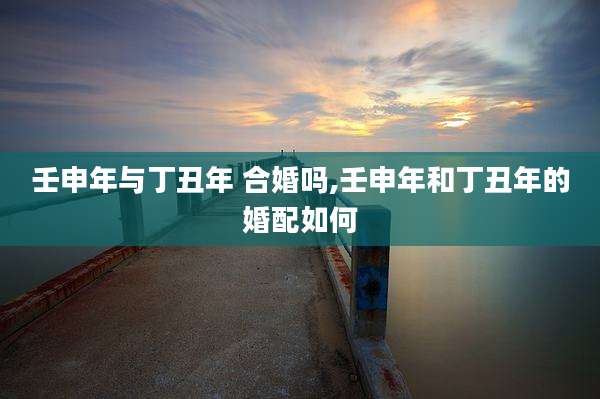 壬申年与丁丑年 合婚吗,壬申年和丁丑年的婚配如何