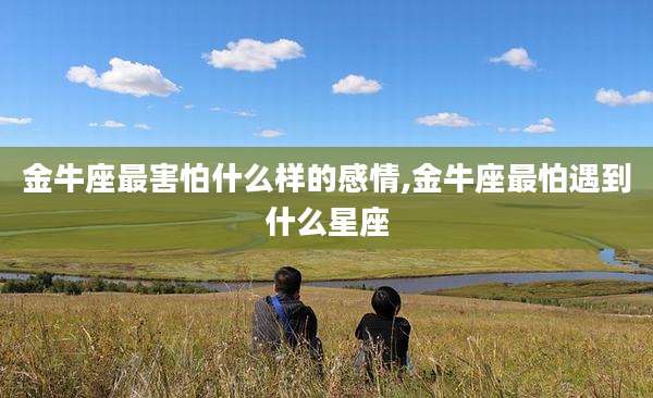 金牛座最害怕什么样的感情,金牛座最怕遇到什么星座