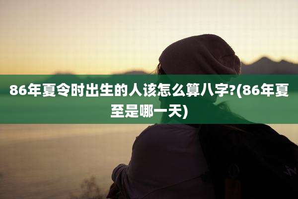 86年夏令时出生的人该怎么算八字?(86年夏至是哪一天)
