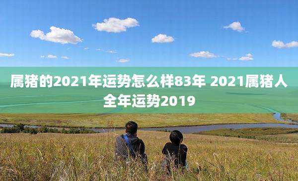 属猪的2021年运势怎么样83年 2021属猪人全年运势2019