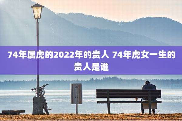 74年属虎的2022年的贵人 74年虎女一生的贵人是谁