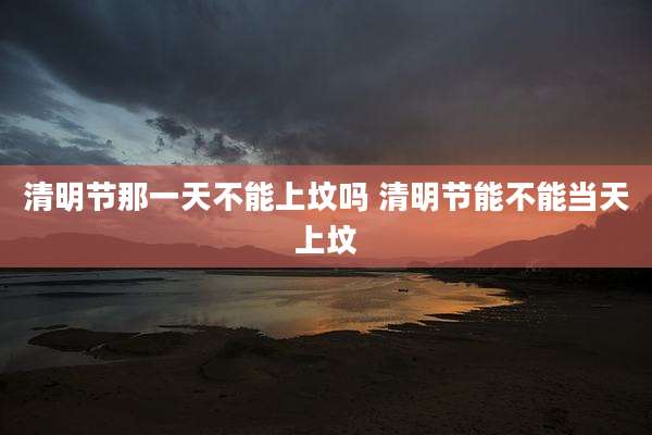 清明节那一天不能上坟吗 清明节能不能当天上坟