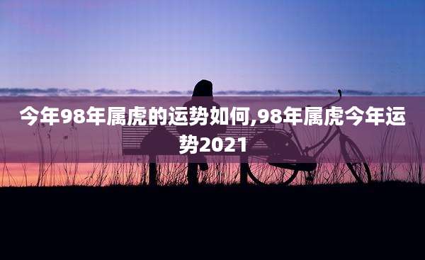 今年98年属虎的运势如何,98年属虎今年运势2021