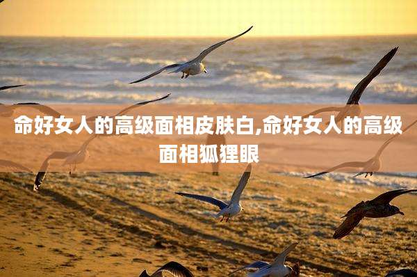 命好女人的高级面相皮肤白,命好女人的高级面相狐狸眼