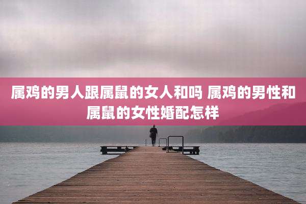 属鸡的男人跟属鼠的女人和吗 属鸡的男性和属鼠的女性婚配怎样