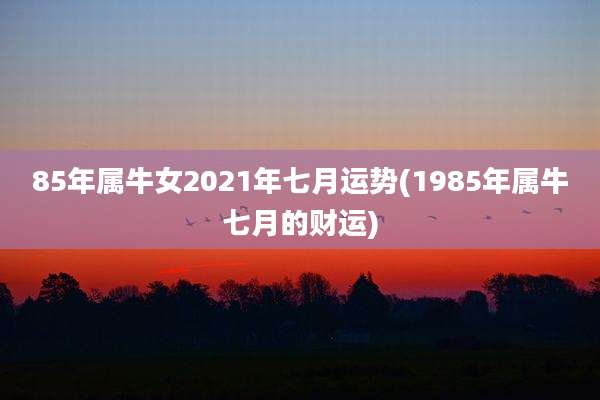 85年属牛女2021年七月运势(1985年属牛七月的财运)
