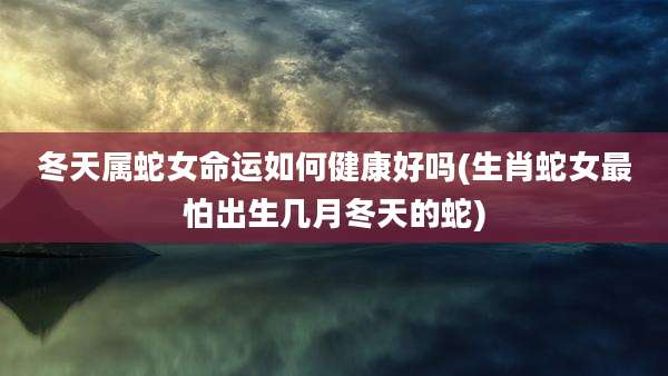 冬天属蛇女命运如何健康好吗(生肖蛇女最怕出生几月冬天的蛇)