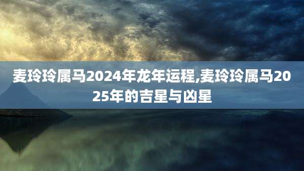 麦玲玲属马2024年龙年运程,麦玲玲属马2025年的吉星与凶星