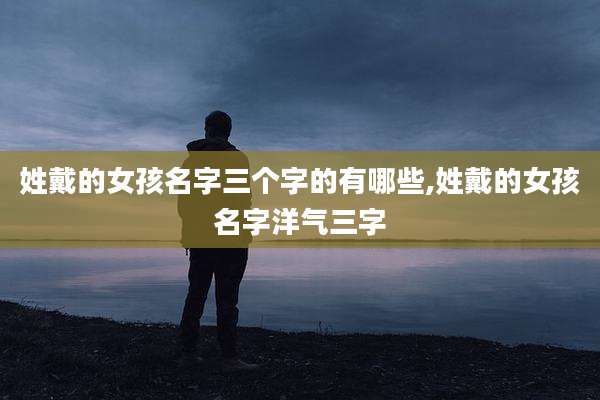 姓戴的女孩名字三个字的有哪些,姓戴的女孩名字洋气三字