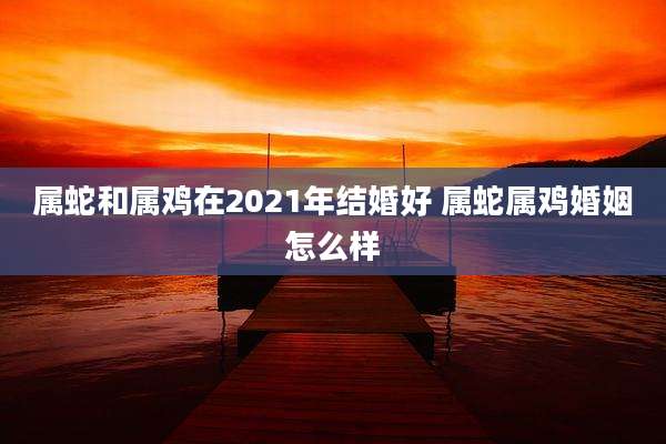 属蛇和属鸡在2021年结婚好 属蛇属鸡婚姻怎么样