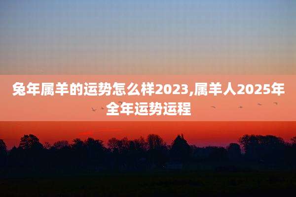 兔年属羊的运势怎么样2023,属羊人2025年全年运势运程