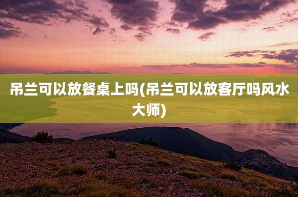 吊兰可以放餐桌上吗(吊兰可以放客厅吗风水大师)