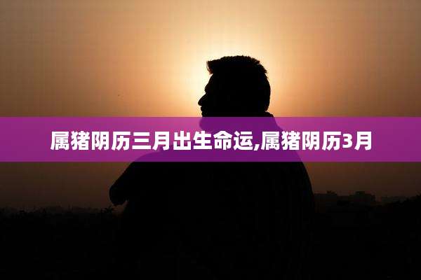 属猪阴历三月出生命运,属猪阴历3月
