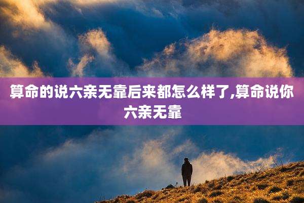 算命的说六亲无靠后来都怎么样了,算命说你六亲无靠