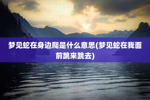 梦见蛇在身边爬是什么意思(梦见蛇在我面前跳来跳去)