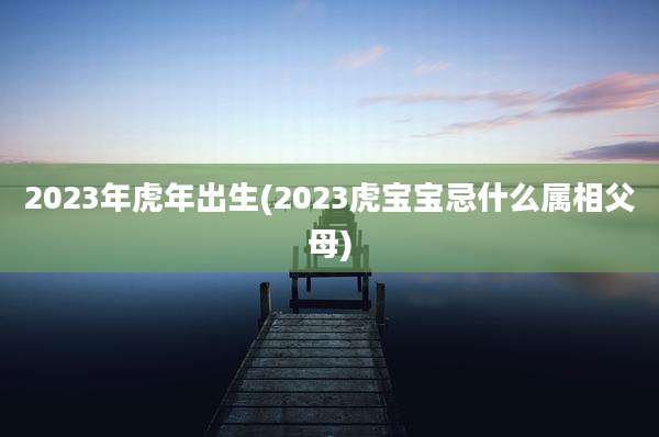 2023年虎年出生(2023虎宝宝忌什么属相父母)