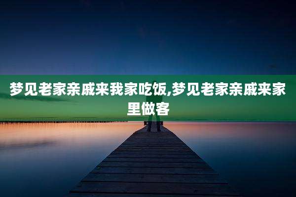 梦见老家亲戚来我家吃饭,梦见老家亲戚来家里做客