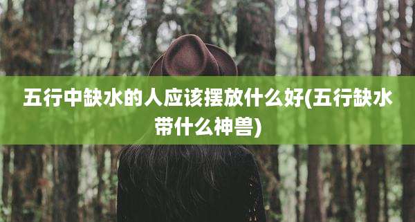 五行中缺水的人应该摆放什么好(五行缺水带什么神兽)