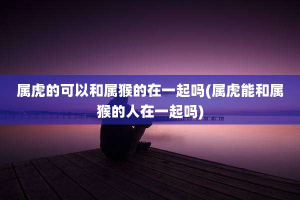 属虎的可以和属猴的在一起吗(属虎能和属猴的人在一起吗)