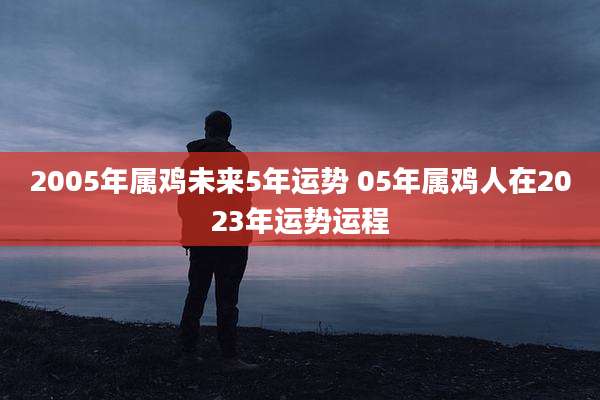 2005年属鸡未来5年运势 05年属鸡人在2023年运势运程