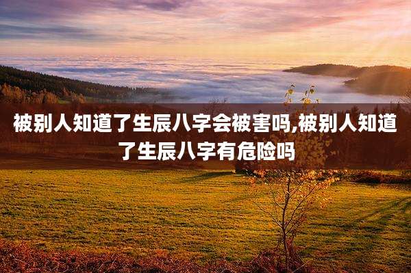 被别人知道了生辰八字会被害吗,被别人知道了生辰八字有危险吗