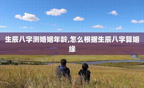 生辰八字测婚姻年龄,怎么根据生辰八字算姻缘