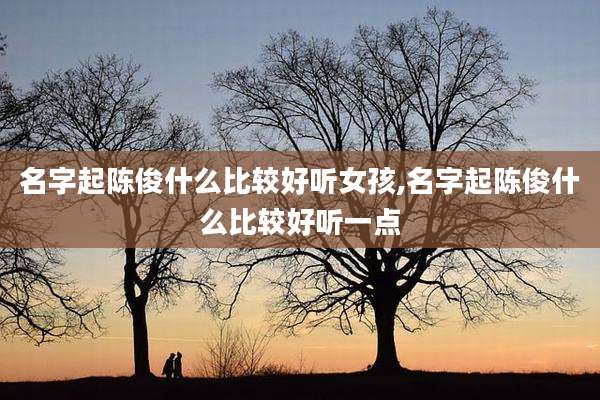 名字起陈俊什么比较好听女孩,名字起陈俊什么比较好听一点
