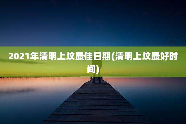 2021年清明上坟最佳日期(清明上坟最好时间)