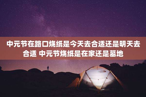 中元节在路口烧纸是今天去合适还是明天去合适 中元节烧纸是在家还是墓地