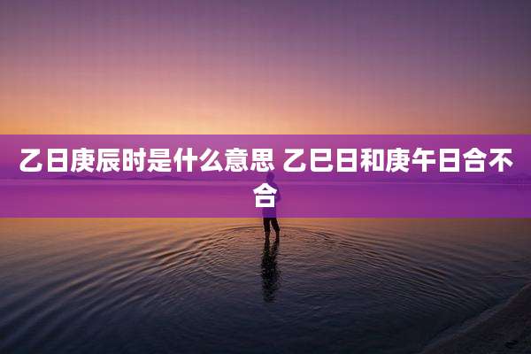 乙日庚辰时是什么意思 乙巳日和庚午日合不合