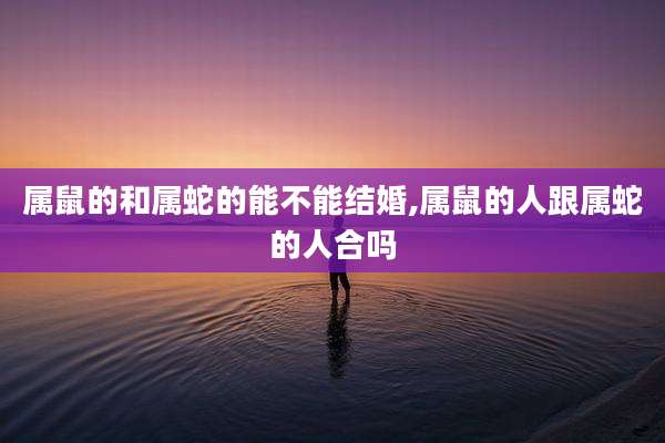 属鼠的和属蛇的能不能结婚,属鼠的人跟属蛇的人合吗