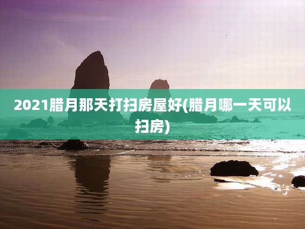 2021腊月那天打扫房屋好(腊月哪一天可以扫房)