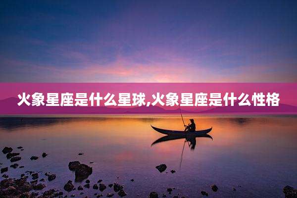 火象星座是什么星球,火象星座是什么性格