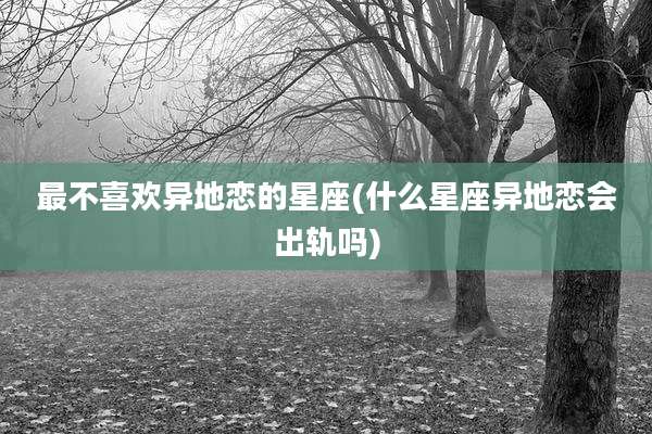 最不喜欢异地恋的星座(什么星座异地恋会出轨吗)