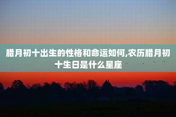 腊月初十出生的性格和命运如何,农历腊月初十生日是什么星座