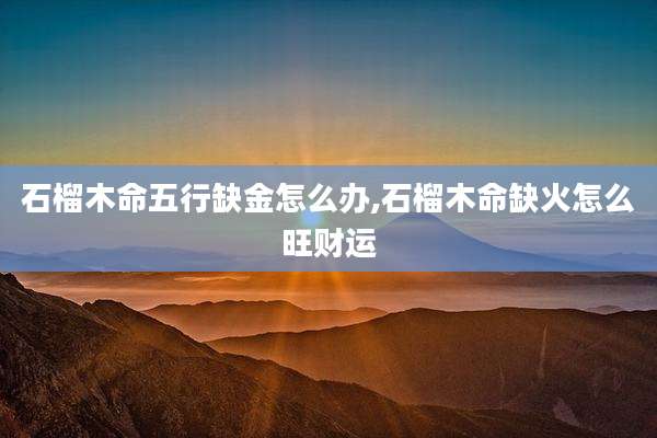 石榴木命五行缺金怎么办,石榴木命缺火怎么旺财运