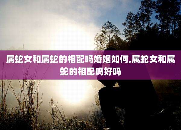 属蛇女和属蛇的相配吗婚姻如何,属蛇女和属蛇的相配吗好吗