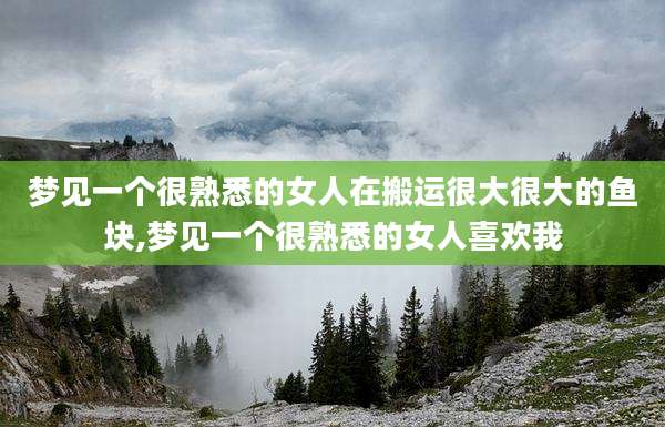 梦见一个很熟悉的女人在搬运很大很大的鱼块,梦见一个很熟悉的女人喜欢我