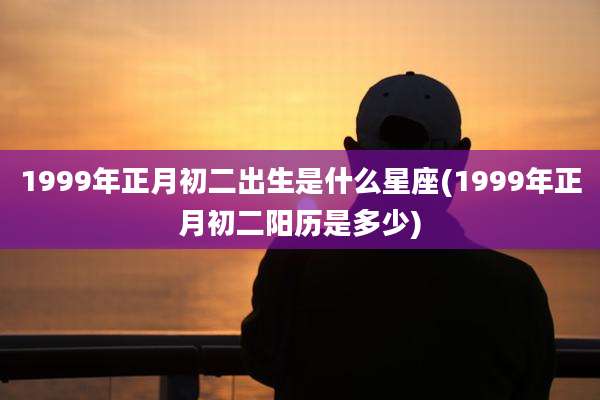 1999年正月初二出生是什么星座(1999年正月初二阳历是多少)