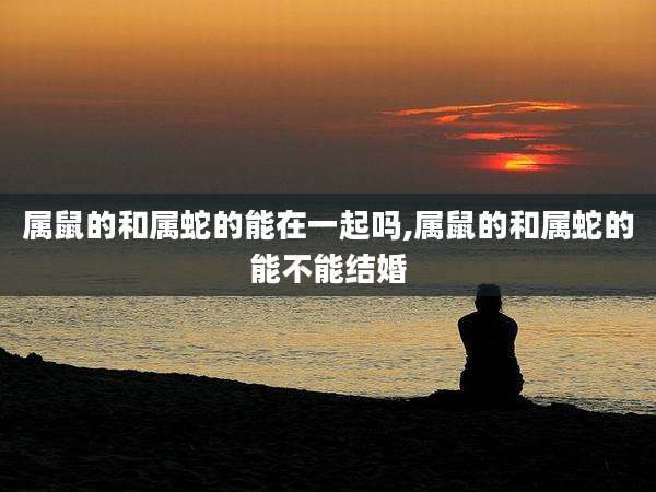 属鼠的和属蛇的能在一起吗,属鼠的和属蛇的能不能结婚